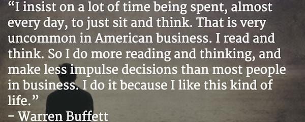 "Tôi dành rất nhiều thời gian mỗi ngày chỉ để ngồi và suy nghĩ. Điều này rất không phổ biến ở các doanh nghiệp Mỹ. Tôi đọc và suy nghĩ nhiều hơn trong khi đưa ra những quyết định bốc đồng ít hơn hầu hết những người kinh doanh khác. Tôi làm điều đó vì tôi thích cuộc sống như vậy." - Warren Buffett.