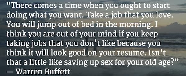 "Đến thời điểm bạn phải làm những điều mình muốn. Làm công việc mà bạn yêu thích. Bạn sẽ nhảy ra khỏi giường vào buổi sáng. Tôi nghĩ rằng bạn sẽ phát điên nếu tiếp tục làm công việc mà mình không thích chỉ vì bạn nghĩ nó sẽ khiến hồ sơ của bạn đẹp hơn. Như thế chẳng khác nào để dành 'sex' đến khi già" - Warren Buffett